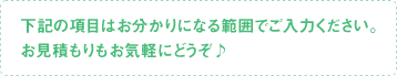 下記の項目はお分かりになる範囲でご入力ください。お見積もりもお気軽にどうぞ♪