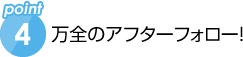 万全のアフターフォロー!